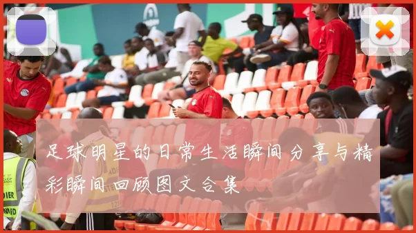 足球明星的日常生活瞬间分享与精彩瞬间回顾图文合集