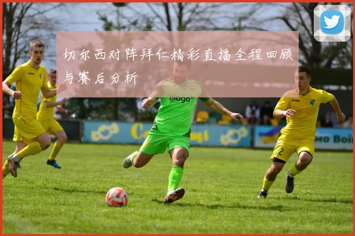 切尔西对阵拜仁精彩直播全程回顾与赛后分析