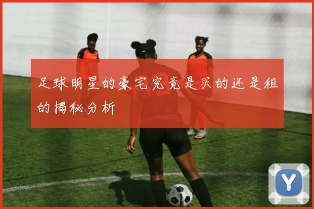 足球明星的豪宅究竟是买的还是租的揭秘分析