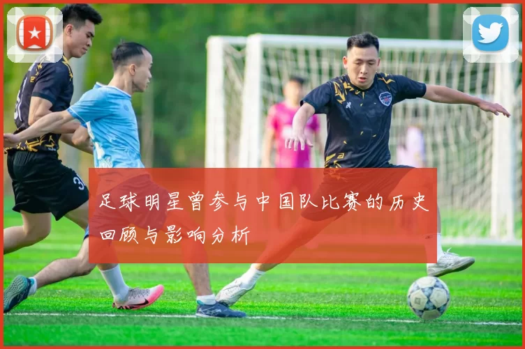 足球明星曾参与中国队比赛的历史回顾与影响分析