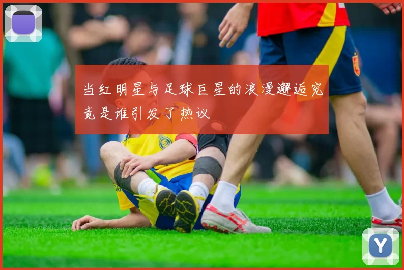 当红明星与足球巨星的浪漫邂逅究竟是谁引发了热议