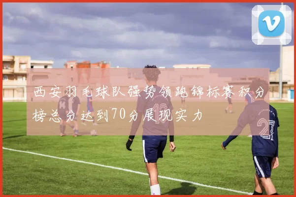 西安羽毛球队强势领跑锦标赛积分榜总分达到70分展现实力