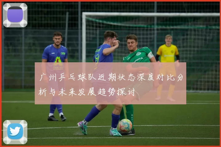 广州乒乓球队近期状态深度对比分析与未来发展趋势探讨