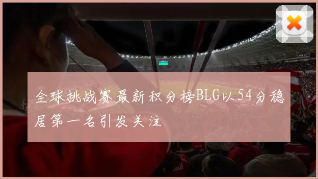 全球挑战赛最新积分榜BLG以54分稳居第一名引发关注