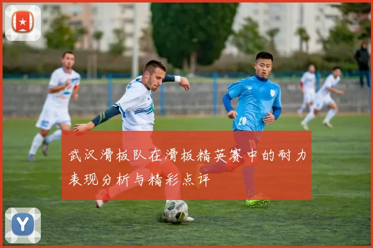 武汉滑板队在滑板精英赛中的耐力表现分析与精彩点评