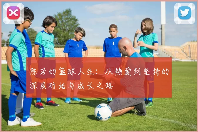 陈芳的篮球人生：从热爱到坚持的深度对话与成长之路