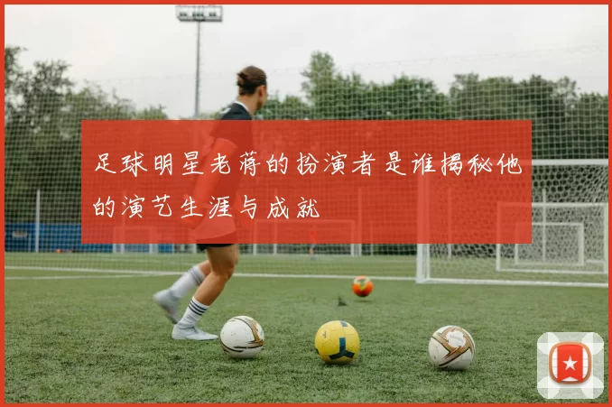 足球明星老蒋的扮演者是谁揭秘他的演艺生涯与成就