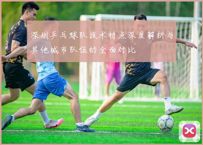 深圳乒乓球队技术特点深度解析与其他城市队伍的全面对比