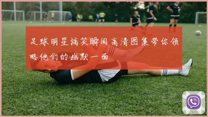 足球明星搞笑瞬间高清图集带你领略他们的幽默一面