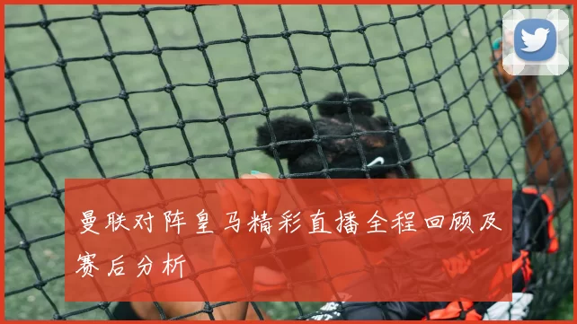 曼联对阵皇马精彩直播全程回顾及赛后分析