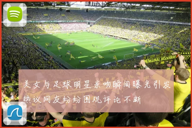 美女与足球明星亲吻瞬间曝光引发热议网友纷纷围观评论不断