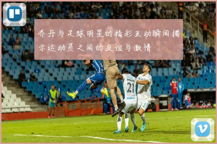 乔丹与足球明星的精彩互动瞬间揭示运动员之间的友谊与激情