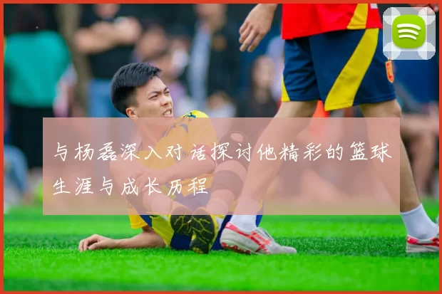 与杨磊深入对话探讨他精彩的篮球生涯与成长历程