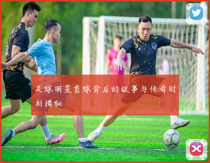 足球明星首球背后的故事与传奇时刻揭秘