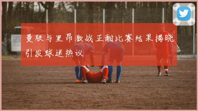 曼联与里昂激战正酣比赛结果揭晓引发球迷热议