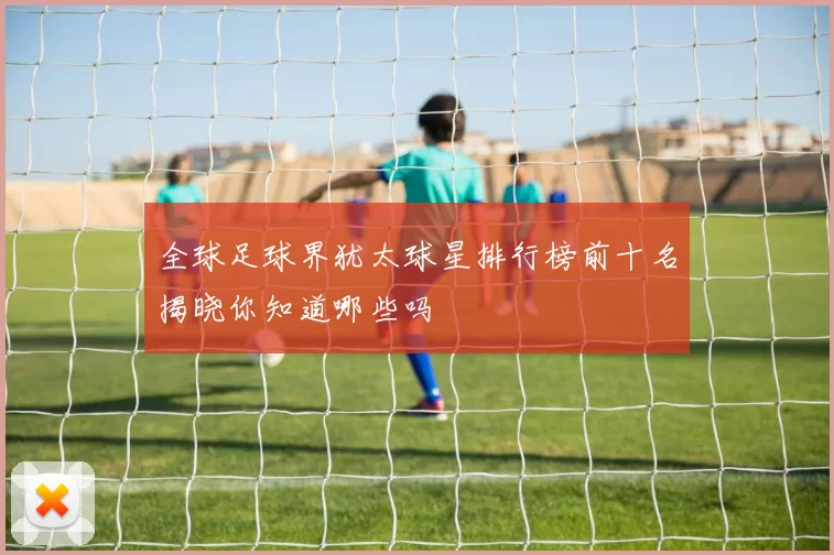 全球足球界犹太球星排行榜前十名揭晓你知道哪些吗