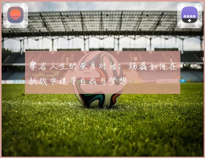 攀岩人生的深度对话：杨磊如何在挑战中追寻自我与梦想