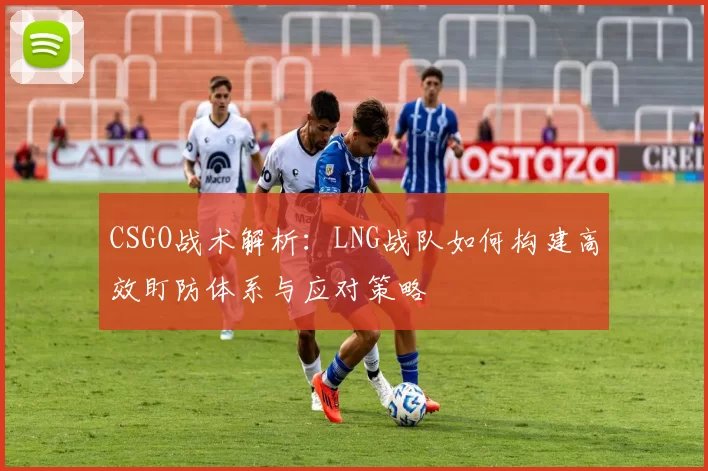 CSGO战术解析：LNG战队如何构建高效盯防体系与应对策略