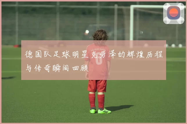 德国队足球明星克劳泽的辉煌历程与传奇瞬间回顾