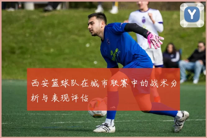 西安篮球队在城市联赛中的战术分析与表现评估