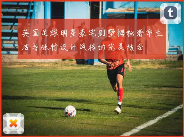 英国足球明星豪宅别墅揭秘奢华生活与独特设计风格的完美结合