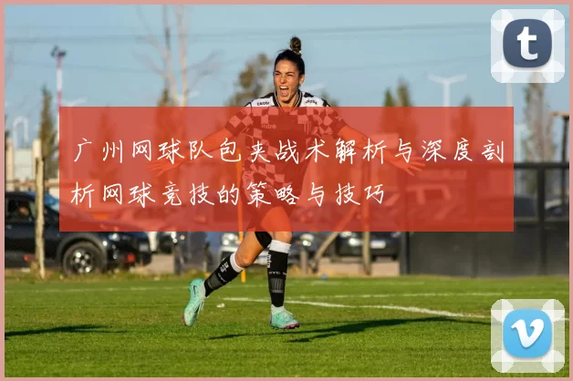 广州网球队包夹战术解析与深度剖析网球竞技的策略与技巧