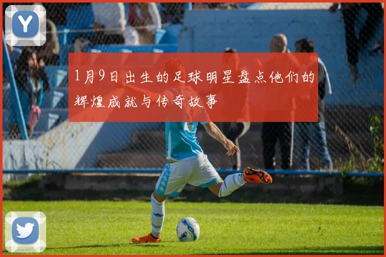 1月9日出生的足球明星盘点他们的辉煌成就与传奇故事