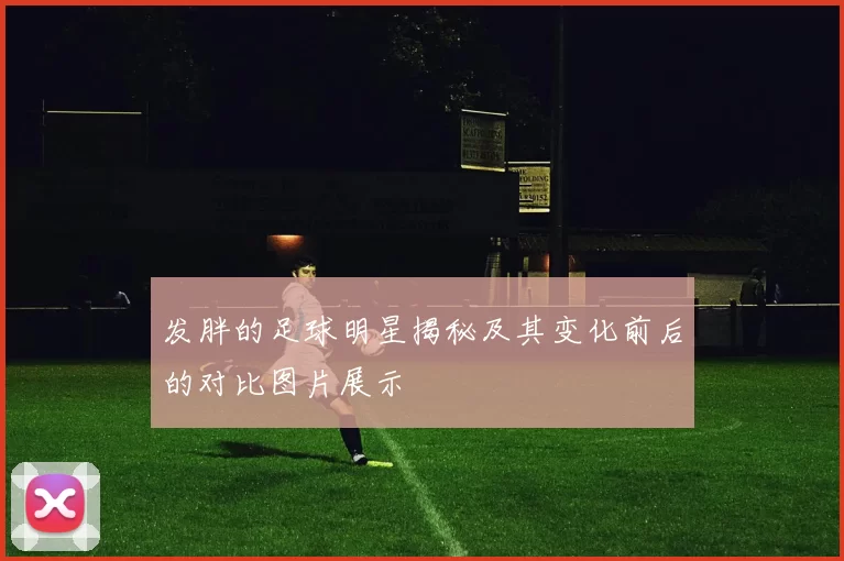 发胖的足球明星揭秘及其变化前后的对比图片展示