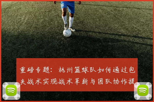 重磅专题：杭州篮球队如何通过包夹战术实现战术革新与团队协作提升