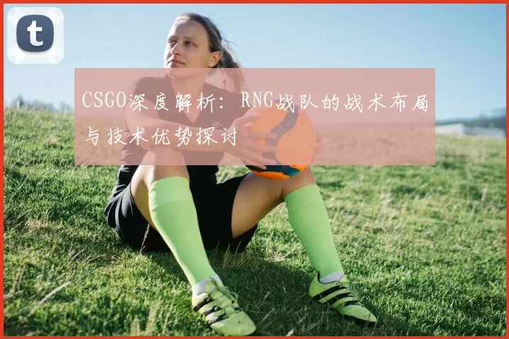 CSGO深度解析：RNG战队的战术布局与技术优势探讨