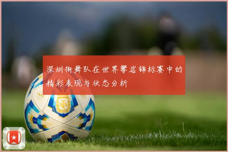 深圳街舞队在世界攀岩锦标赛中的精彩表现与状态分析
