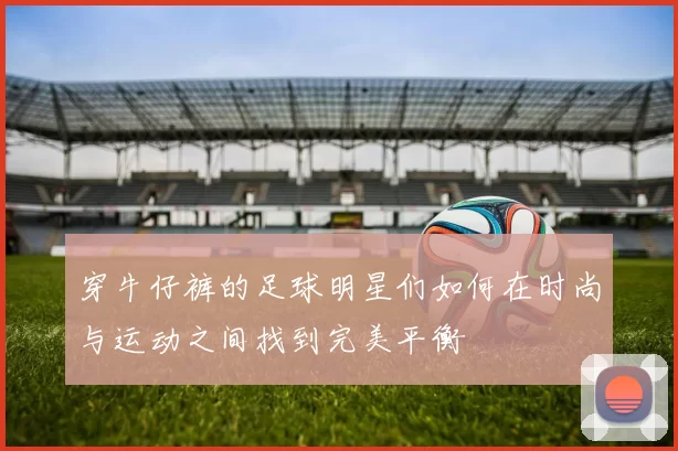 穿牛仔裤的足球明星们如何在时尚与运动之间找到完美平衡