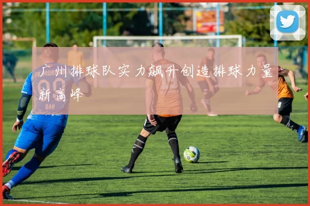 广州排球队实力飙升创造排球力量新高峰