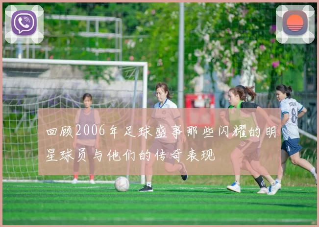 回顾2006年足球盛事那些闪耀的明星球员与他们的传奇表现