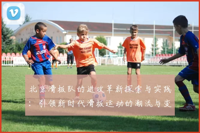 北京滑板队的进攻革新探索与实践：引领新时代滑板运动的潮流与变革