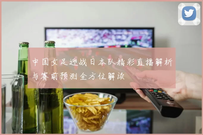 中国女足迎战日本队精彩直播解析与赛前预测全方位解读