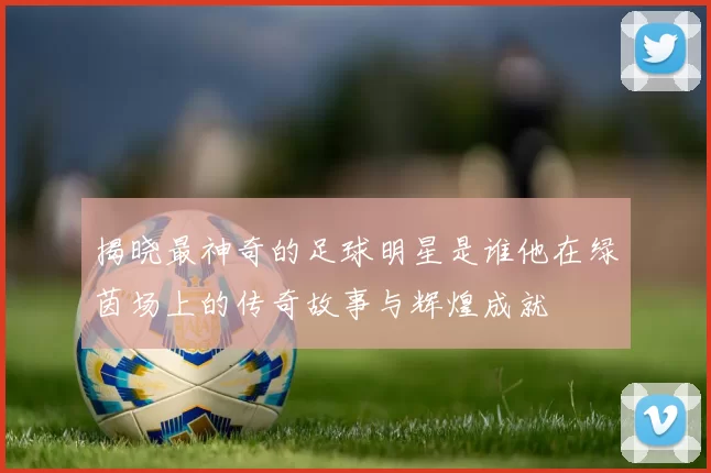 揭晓最神奇的足球明星是谁他在绿茵场上的传奇故事与辉煌成就