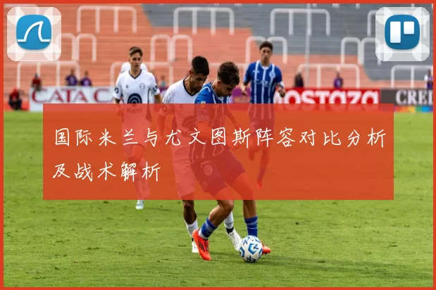 国际米兰与尤文图斯阵容对比分析及战术解析