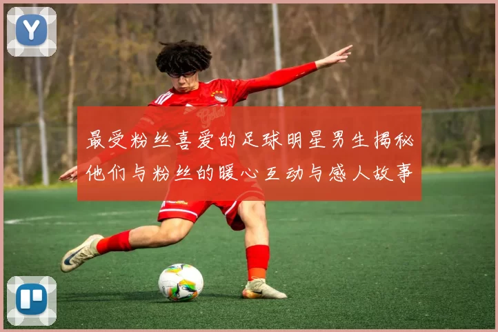 最受粉丝喜爱的足球明星男生揭秘他们与粉丝的暖心互动与感人故事