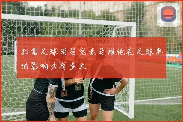 扫雷足球明星究竟是谁他在足球界的影响力有多大