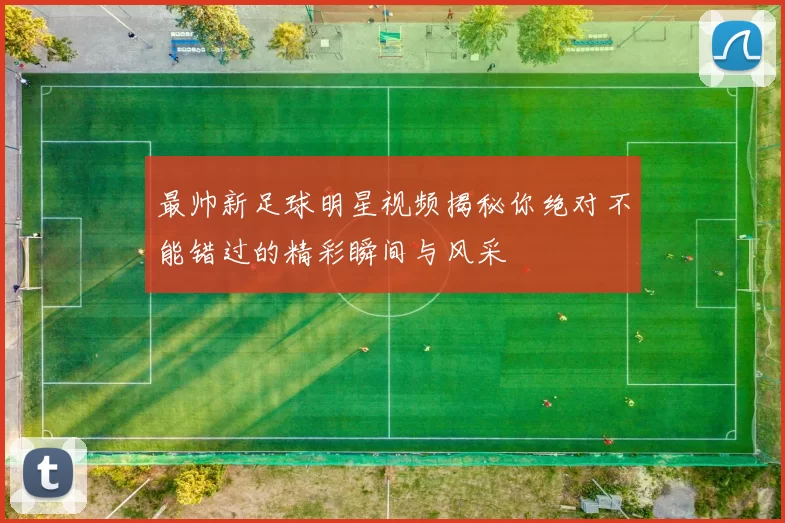 最帅新足球明星视频揭秘你绝对不能错过的精彩瞬间与风采