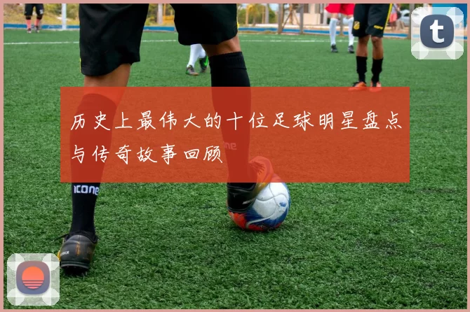 历史上最伟大的十位足球明星盘点与传奇故事回顾
