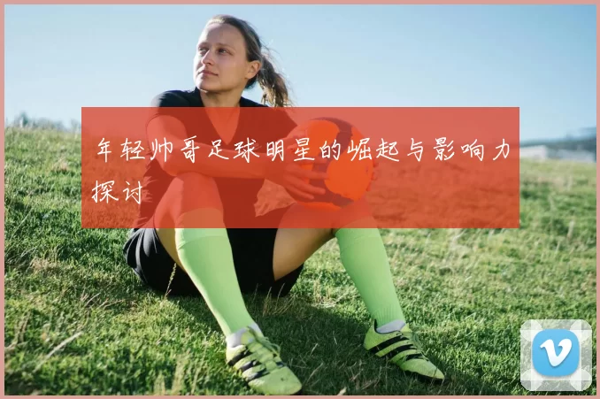 年轻帅哥足球明星的崛起与影响力探讨