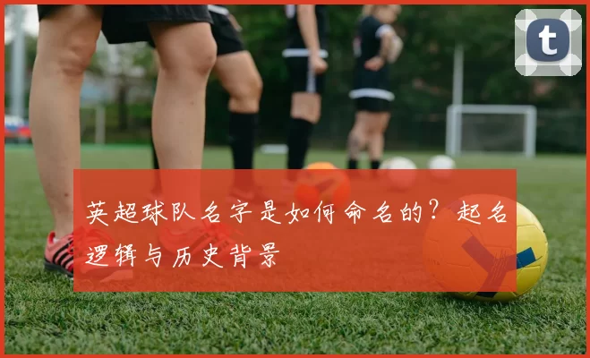英超球队名字是如何命名的？起名逻辑与历史背景
