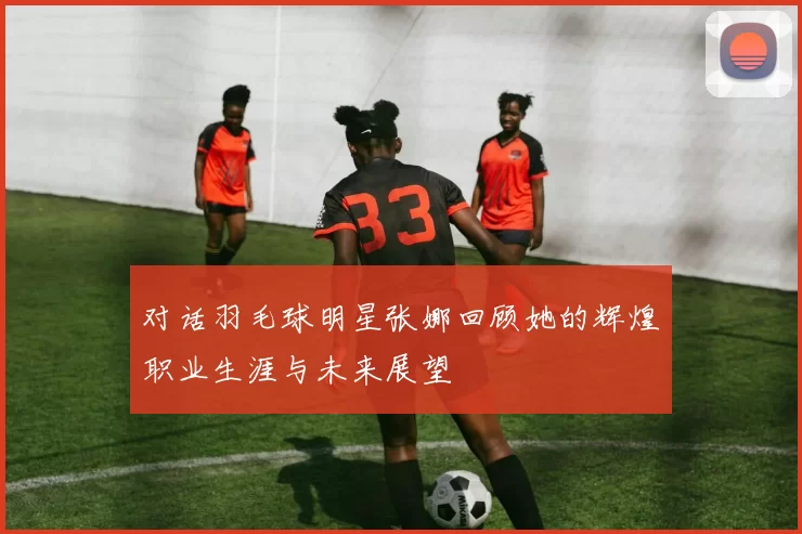 对话羽毛球明星张娜回顾她的辉煌职业生涯与未来展望