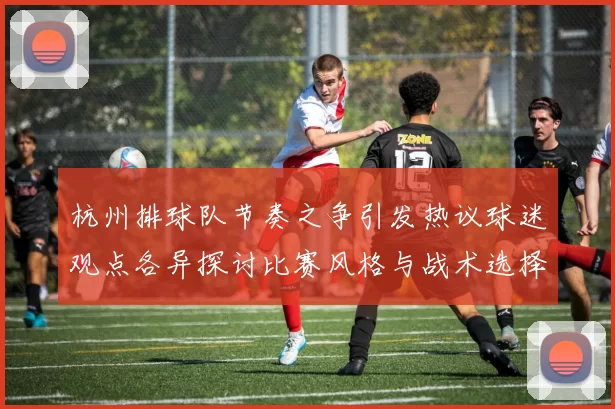 杭州排球队节奏之争引发热议球迷观点各异探讨比赛风格与战术选择